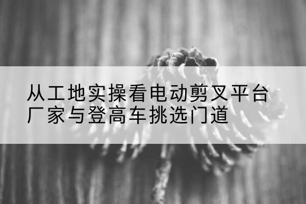 临泽电动剪叉升降平台厂家-从工地实操看电动剪叉平台厂家与登高车挑选门道