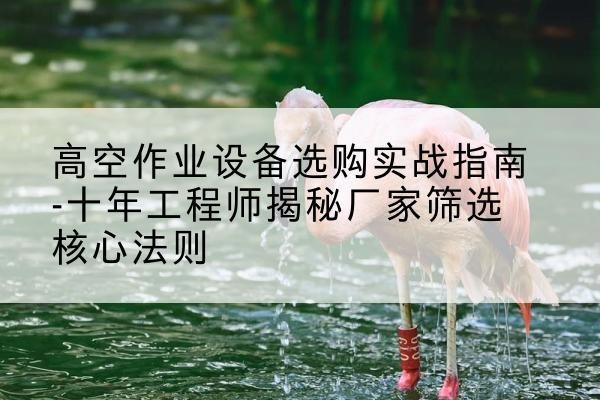 临泽剪叉式升降机厂家-高空作业设备选购实战指南-十年工程师揭秘厂家筛选核心法则
