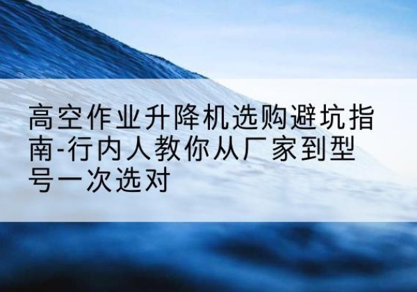 临泽升降平台厂家-高空作业升降机选购避坑指南-行内人教你从厂家到型号一次选对