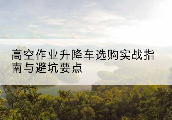 临泽升降车怎么选-高空作业升降车选购实战指南与避坑要点