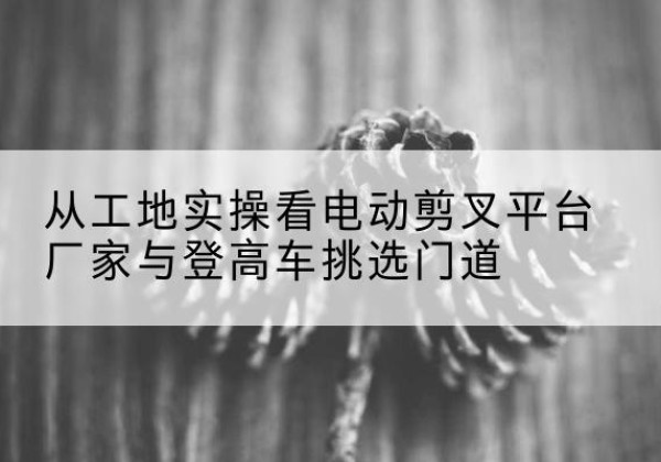 临泽电动剪叉升降平台厂家-从工地实操看电动剪叉平台厂家与登高车挑选门道